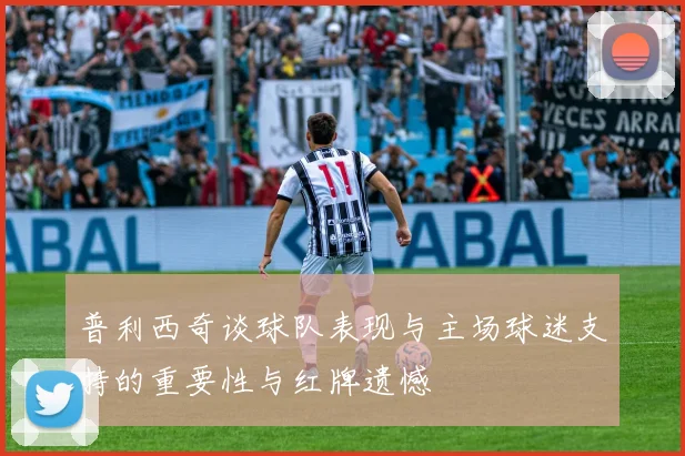 普利西奇谈球队表现与主场球迷支持的重要性与红牌遗憾