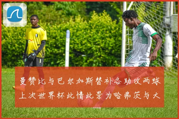 曼赞比与巴尔加斯替补各助攻两球上次世界杯此情此景为哈弗茨与大菲尔