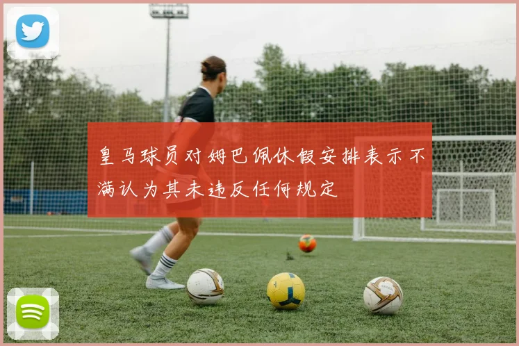 皇马球员对姆巴佩休假安排表示不满认为其未违反任何规定