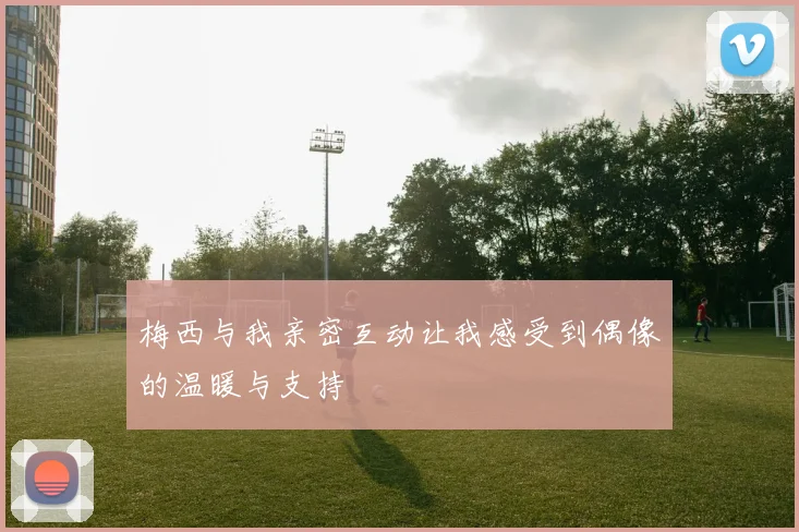 梅西与我亲密互动让我感受到偶像的温暖与支持