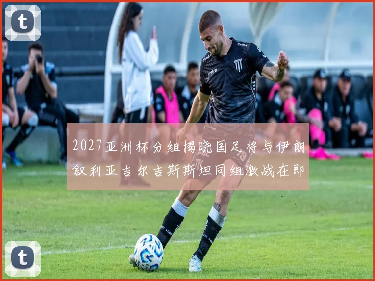 2027亚洲杯分组揭晓国足将与伊朗叙利亚吉尔吉斯斯坦同组激战在即
