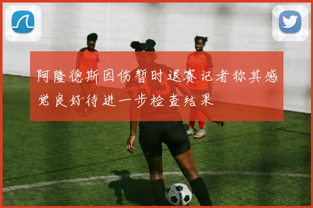 阿隆德斯因伤暂时退赛记者称其感觉良好待进一步检查结果