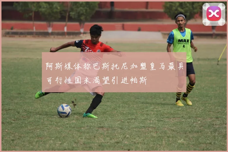 阿斯媒体称巴斯托尼加盟皇马最具可行性国米渴望引进帕斯
