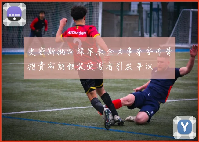 史密斯批评绿军未全力争夺字母哥指责布朗假装受害者引发争议