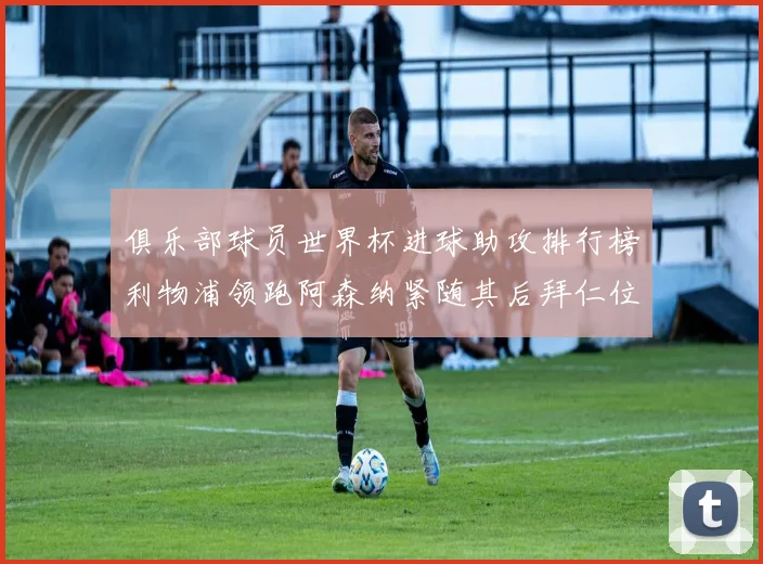 俱乐部球员世界杯进球助攻排行榜利物浦领跑阿森纳紧随其后拜仁位列第三