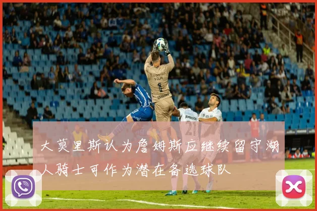 大莫里斯认为詹姆斯应继续留守湖人骑士可作为潜在备选球队