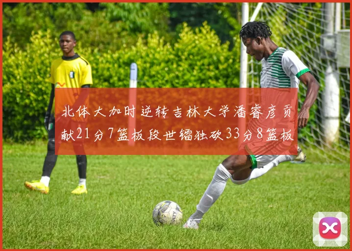 北体大加时逆转吉林大学潘睿彦贡献21分7篮板段世镭独砍33分8篮板表现抢眼