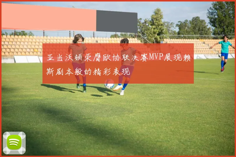 亚当沃顿荣膺欧协联决赛MVP展现赖斯剧本般的精彩表现