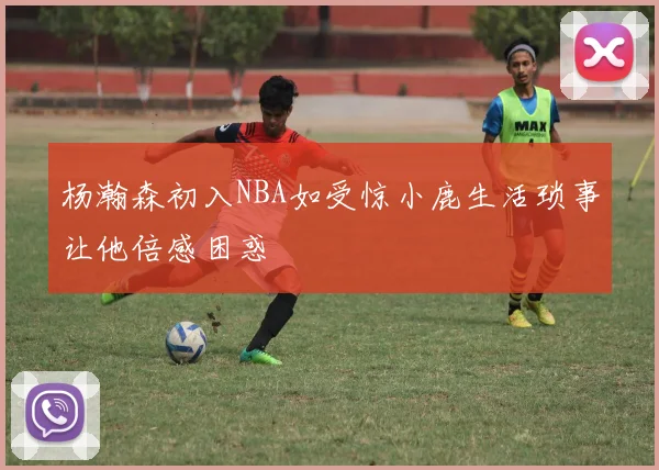 杨瀚森初入NBA如受惊小鹿生活琐事让他倍感困惑