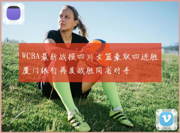 WCBA最新战报四川女篮豪取四连胜厦门银行再度战胜同省对手