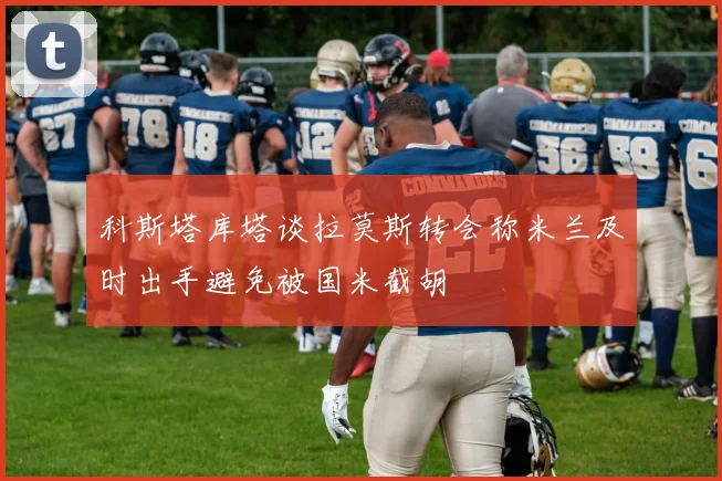 科斯塔库塔谈拉莫斯转会称米兰及时出手避免被国米截胡