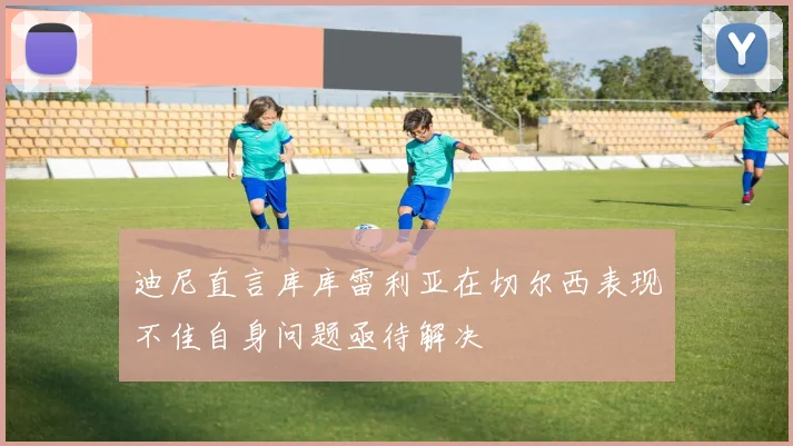 迪尼直言库库雷利亚在切尔西表现不佳自身问题亟待解决