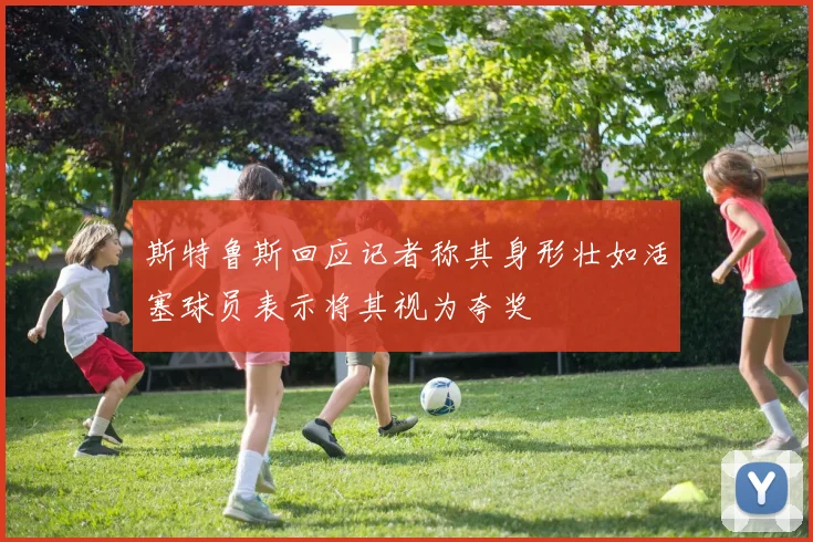斯特鲁斯回应记者称其身形壮如活塞球员表示将其视为夸奖