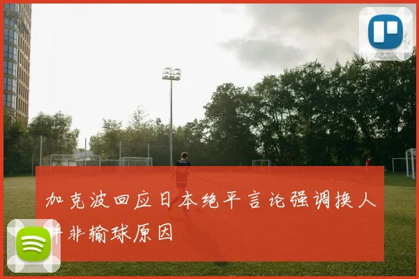 加克波回应日本绝平言论强调换人并非输球原因
