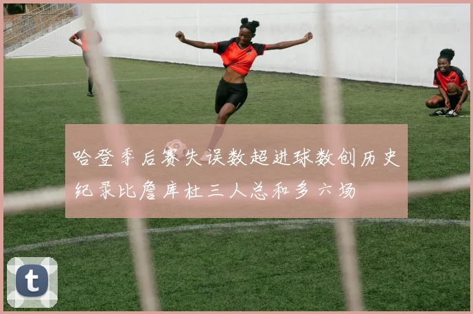 哈登季后赛失误数超进球数创历史纪录比詹库杜三人总和多六场