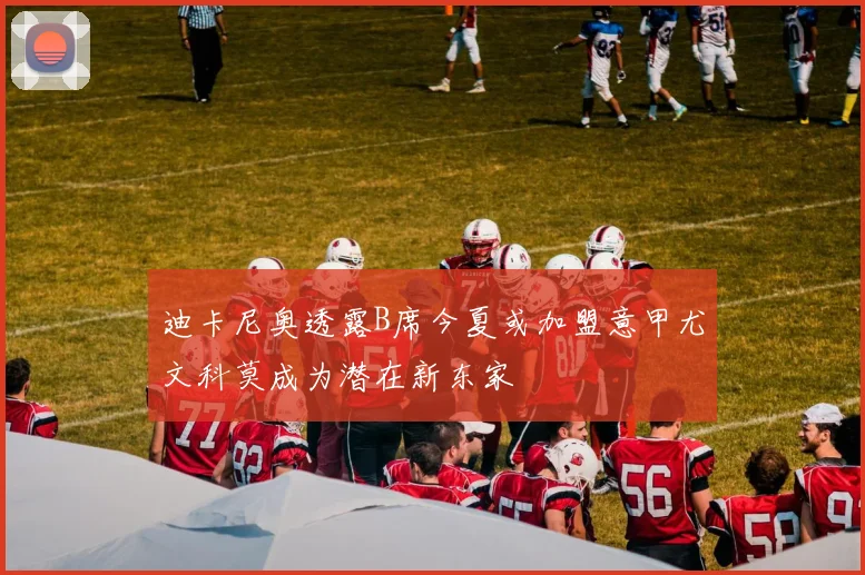 迪卡尼奥透露B席今夏或加盟意甲尤文科莫成为潜在新东家