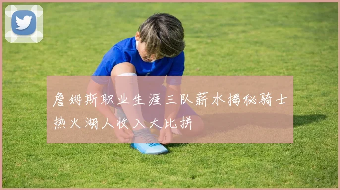 詹姆斯职业生涯三队薪水揭秘骑士热火湖人收入大比拼